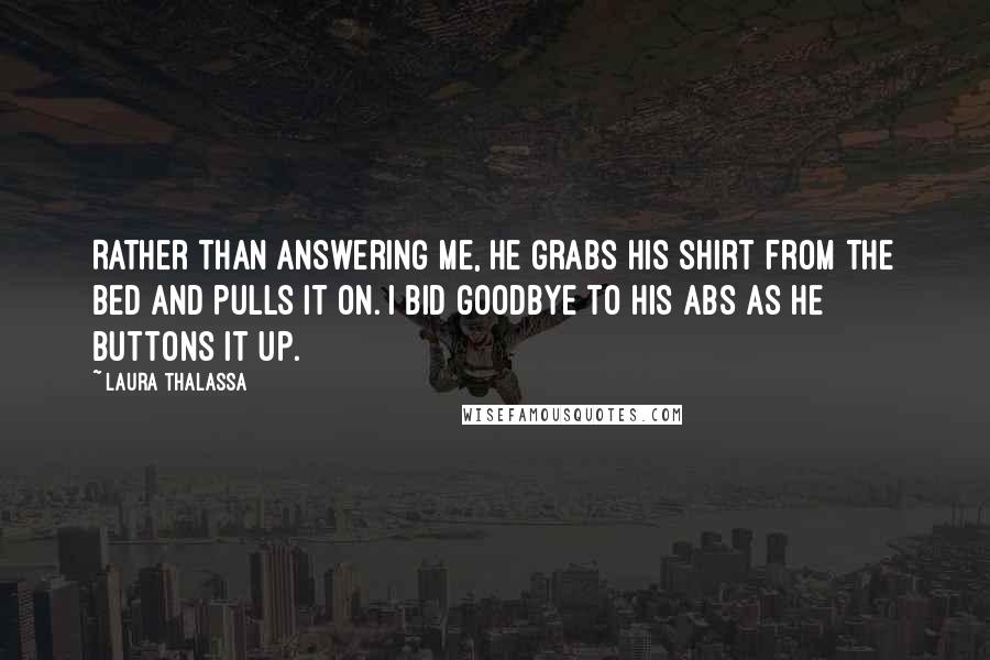 Laura Thalassa Quotes: Rather than answering me, he grabs his shirt from the bed and pulls it on. I bid goodbye to his abs as he buttons it up.