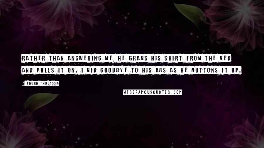 Laura Thalassa Quotes: Rather than answering me, he grabs his shirt from the bed and pulls it on. I bid goodbye to his abs as he buttons it up.