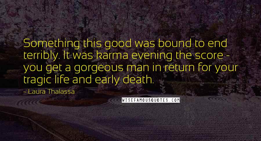 Laura Thalassa Quotes: Something this good was bound to end terribly. It was karma evening the score - you get a gorgeous man in return for your tragic life and early death.