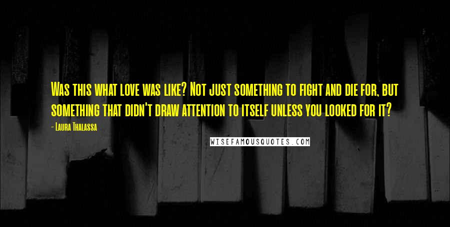 Laura Thalassa Quotes: Was this what love was like? Not just something to fight and die for, but something that didn't draw attention to itself unless you looked for it?