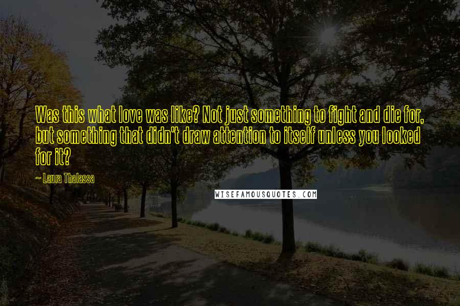 Laura Thalassa Quotes: Was this what love was like? Not just something to fight and die for, but something that didn't draw attention to itself unless you looked for it?