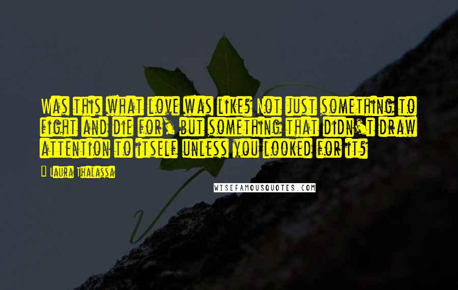 Laura Thalassa Quotes: Was this what love was like? Not just something to fight and die for, but something that didn't draw attention to itself unless you looked for it?