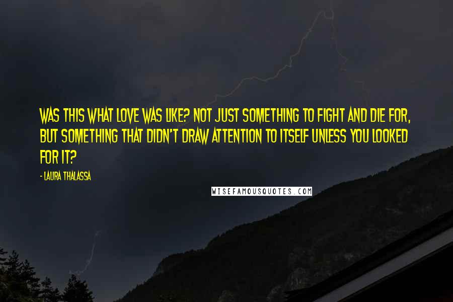 Laura Thalassa Quotes: Was this what love was like? Not just something to fight and die for, but something that didn't draw attention to itself unless you looked for it?