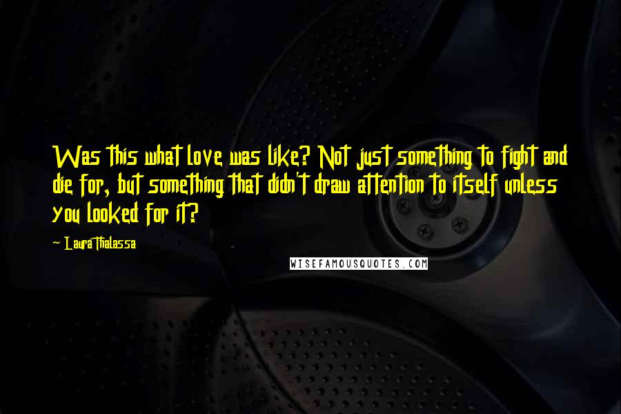 Laura Thalassa Quotes: Was this what love was like? Not just something to fight and die for, but something that didn't draw attention to itself unless you looked for it?