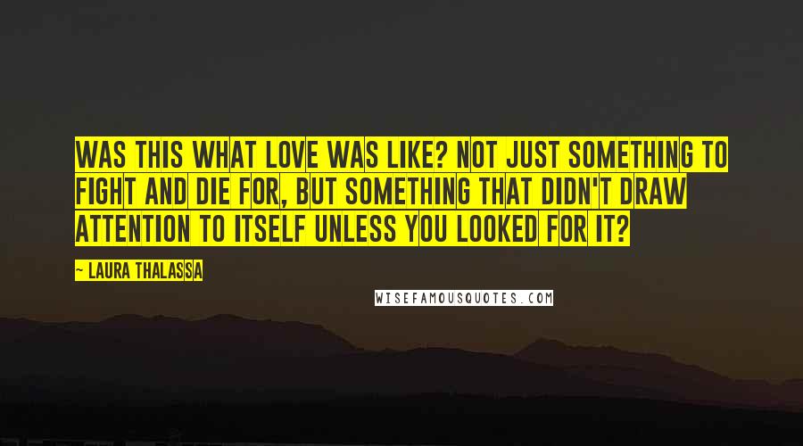 Laura Thalassa Quotes: Was this what love was like? Not just something to fight and die for, but something that didn't draw attention to itself unless you looked for it?