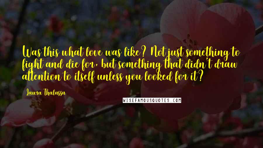 Laura Thalassa Quotes: Was this what love was like? Not just something to fight and die for, but something that didn't draw attention to itself unless you looked for it?