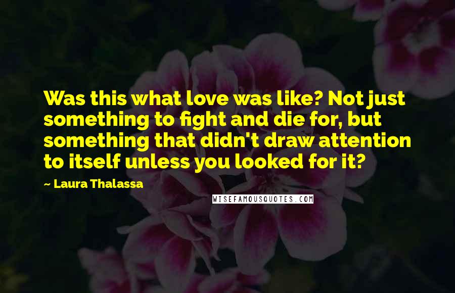 Laura Thalassa Quotes: Was this what love was like? Not just something to fight and die for, but something that didn't draw attention to itself unless you looked for it?