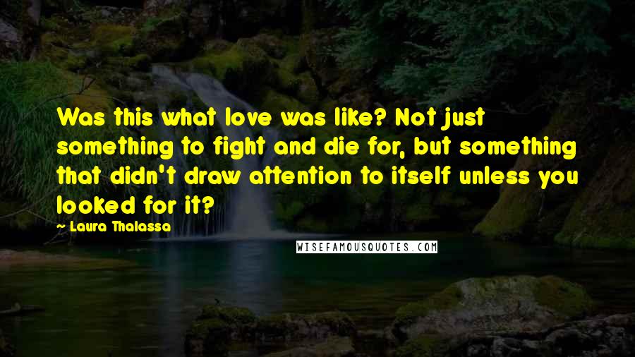 Laura Thalassa Quotes: Was this what love was like? Not just something to fight and die for, but something that didn't draw attention to itself unless you looked for it?