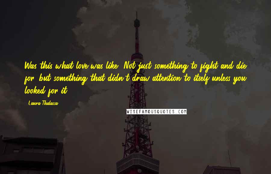 Laura Thalassa Quotes: Was this what love was like? Not just something to fight and die for, but something that didn't draw attention to itself unless you looked for it?