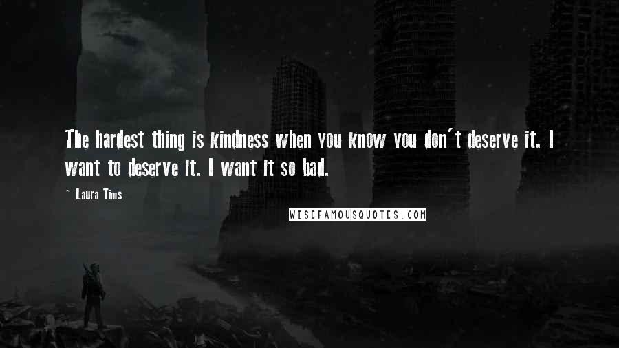 Laura Tims Quotes: The hardest thing is kindness when you know you don't deserve it. I want to deserve it. I want it so bad.