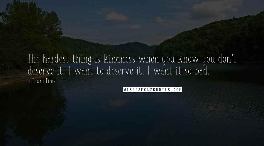 Laura Tims Quotes: The hardest thing is kindness when you know you don't deserve it. I want to deserve it. I want it so bad.