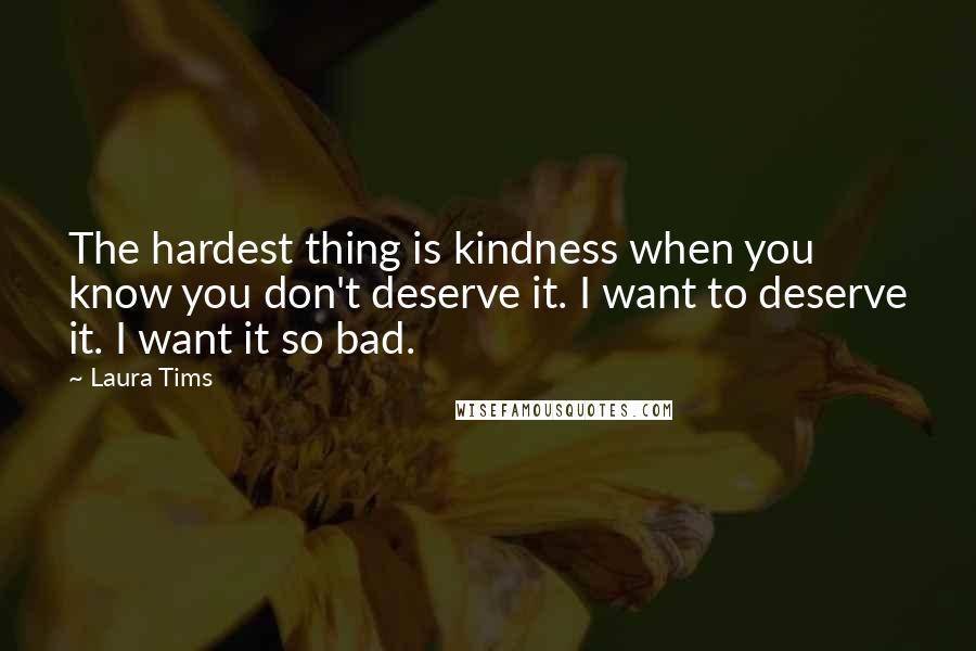 Laura Tims Quotes: The hardest thing is kindness when you know you don't deserve it. I want to deserve it. I want it so bad.