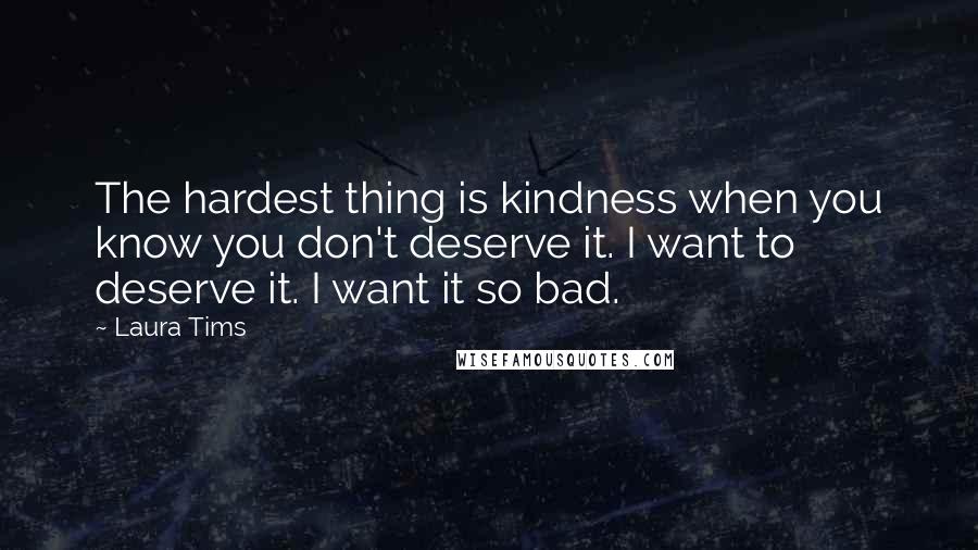 Laura Tims Quotes: The hardest thing is kindness when you know you don't deserve it. I want to deserve it. I want it so bad.