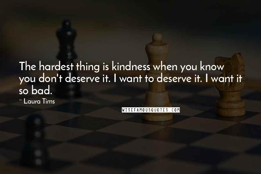 Laura Tims Quotes: The hardest thing is kindness when you know you don't deserve it. I want to deserve it. I want it so bad.