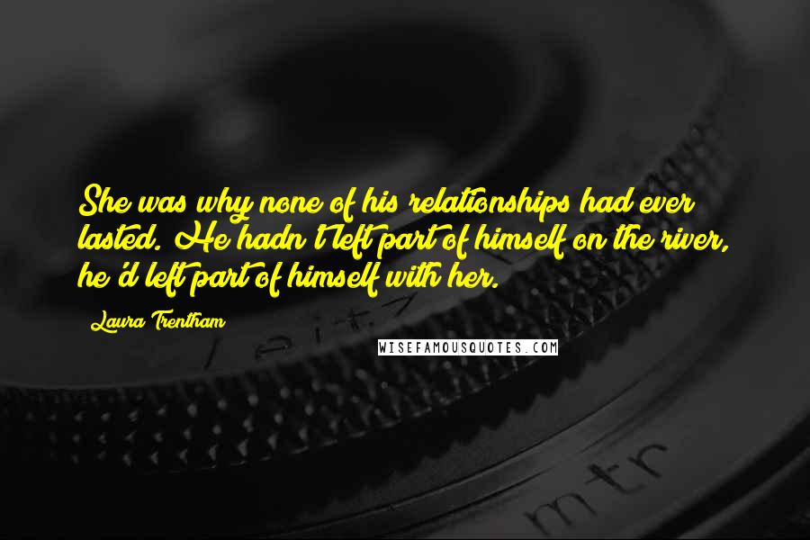 Laura Trentham Quotes: She was why none of his relationships had ever lasted. He hadn't left part of himself on the river, he'd left part of himself with her.