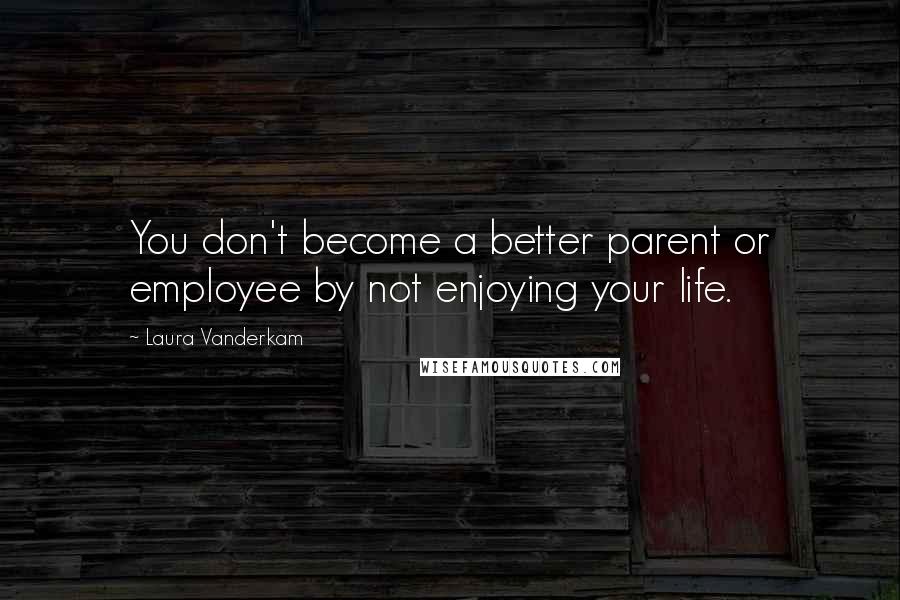 Laura Vanderkam Quotes: You don't become a better parent or employee by not enjoying your life.