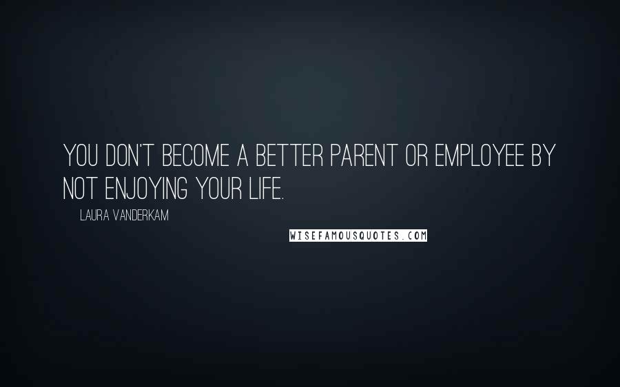 Laura Vanderkam Quotes: You don't become a better parent or employee by not enjoying your life.