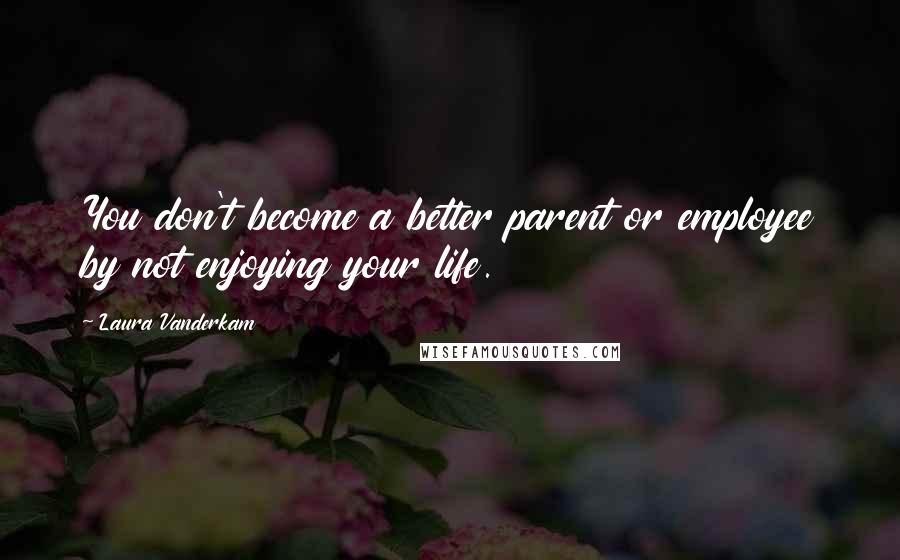 Laura Vanderkam Quotes: You don't become a better parent or employee by not enjoying your life.