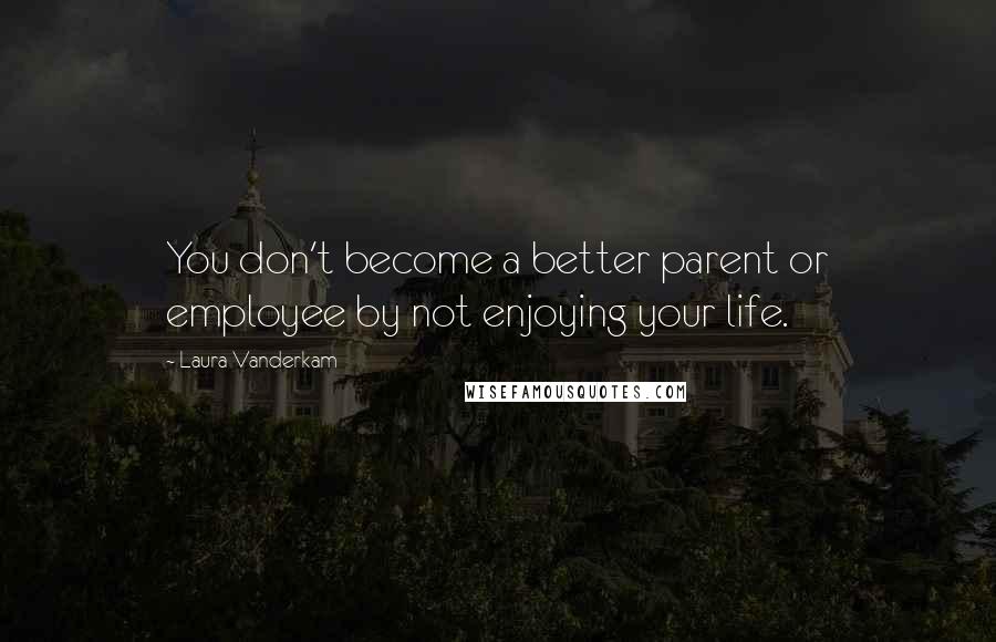 Laura Vanderkam Quotes: You don't become a better parent or employee by not enjoying your life.