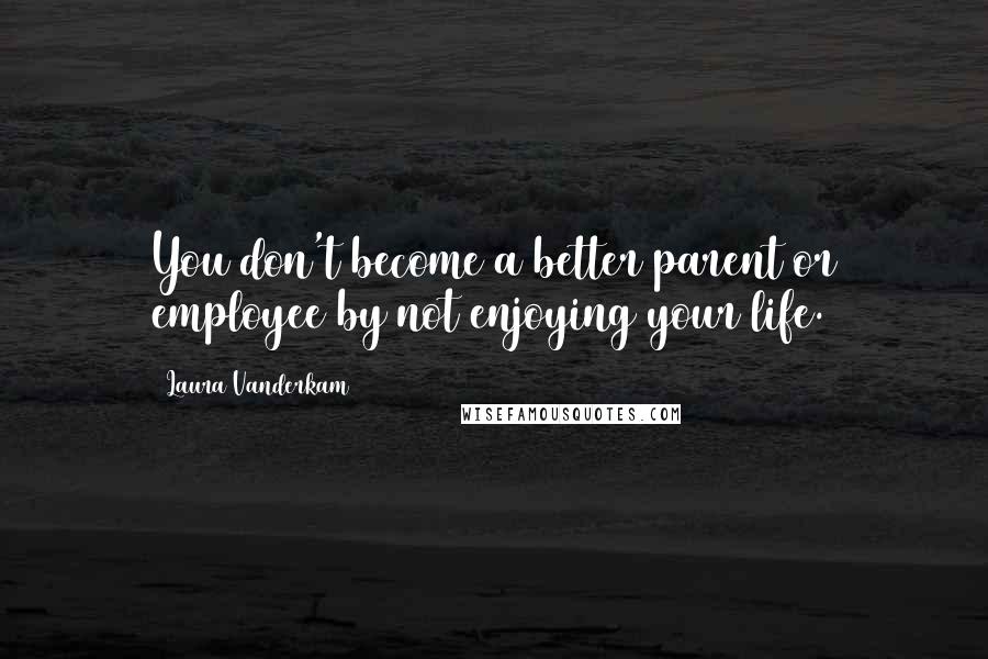 Laura Vanderkam Quotes: You don't become a better parent or employee by not enjoying your life.