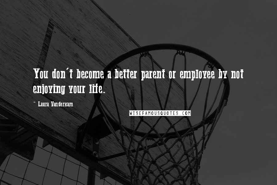 Laura Vanderkam Quotes: You don't become a better parent or employee by not enjoying your life.