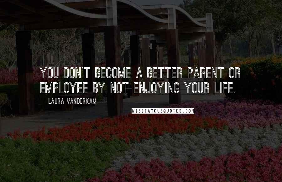 Laura Vanderkam Quotes: You don't become a better parent or employee by not enjoying your life.