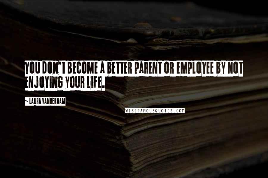 Laura Vanderkam Quotes: You don't become a better parent or employee by not enjoying your life.