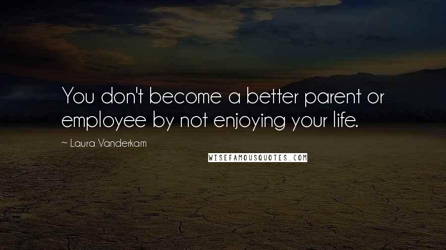 Laura Vanderkam Quotes: You don't become a better parent or employee by not enjoying your life.