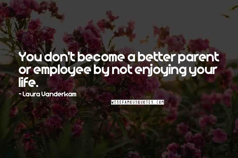 Laura Vanderkam Quotes: You don't become a better parent or employee by not enjoying your life.