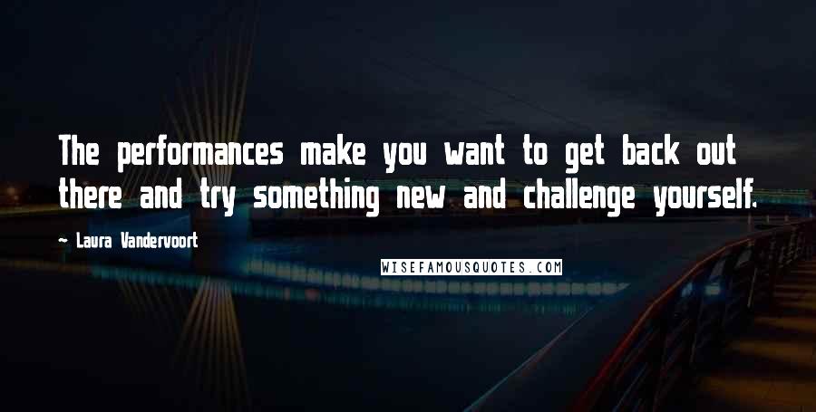 Laura Vandervoort Quotes: The performances make you want to get back out there and try something new and challenge yourself.