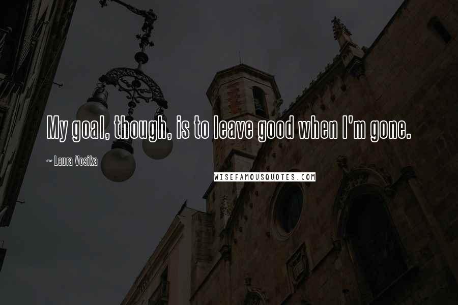 Laura Vosika Quotes: My goal, though, is to leave good when I'm gone.