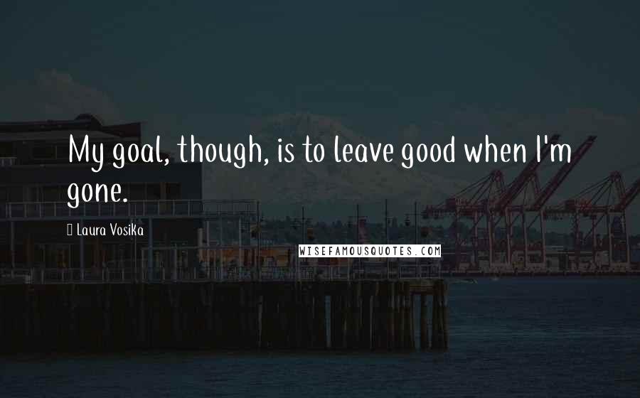 Laura Vosika Quotes: My goal, though, is to leave good when I'm gone.