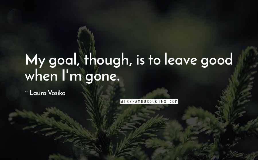 Laura Vosika Quotes: My goal, though, is to leave good when I'm gone.