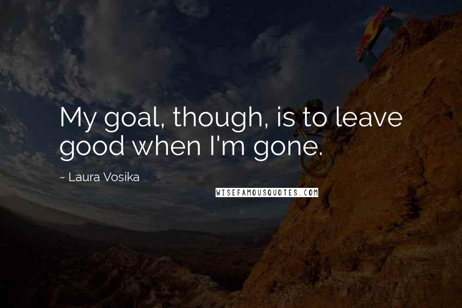 Laura Vosika Quotes: My goal, though, is to leave good when I'm gone.