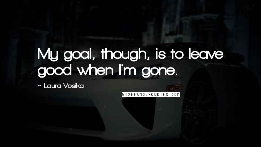 Laura Vosika Quotes: My goal, though, is to leave good when I'm gone.