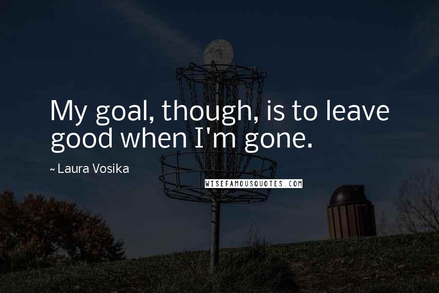 Laura Vosika Quotes: My goal, though, is to leave good when I'm gone.