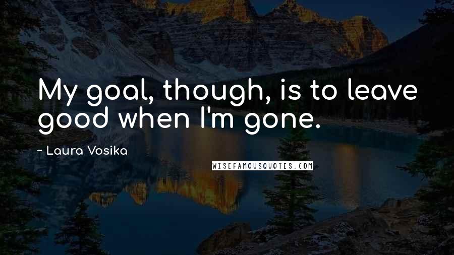 Laura Vosika Quotes: My goal, though, is to leave good when I'm gone.