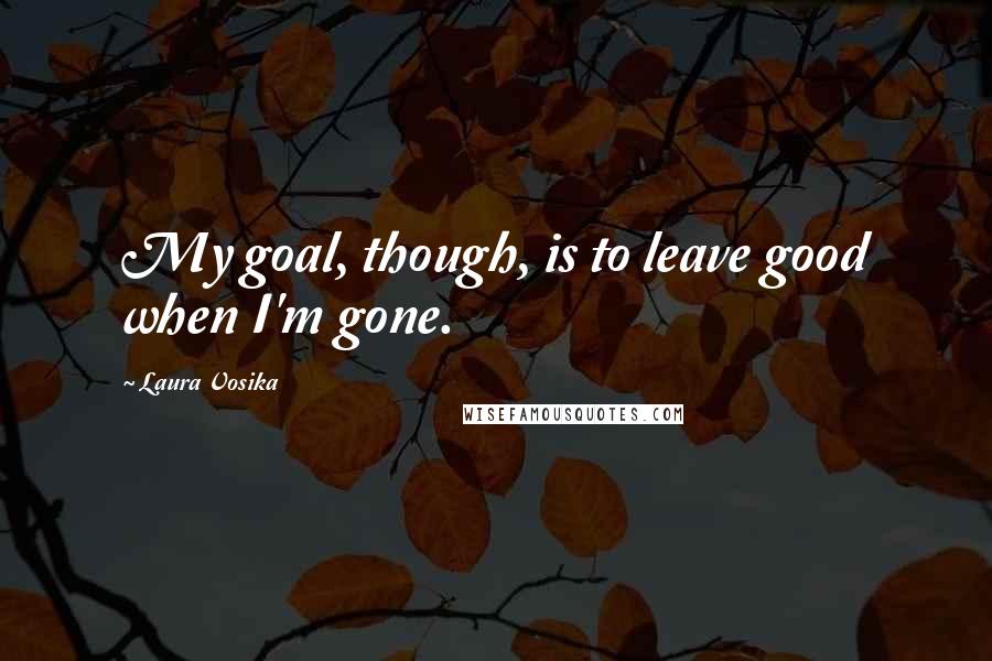 Laura Vosika Quotes: My goal, though, is to leave good when I'm gone.