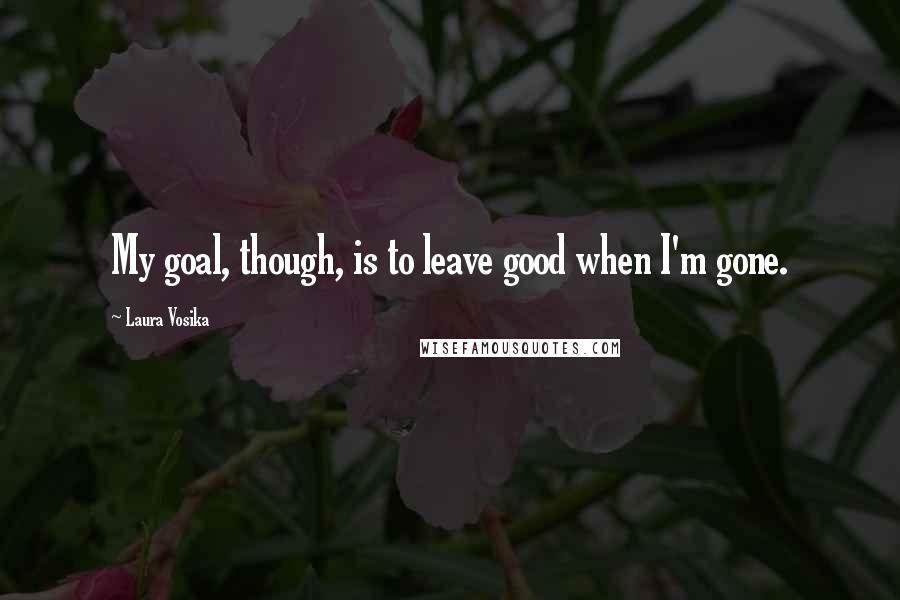 Laura Vosika Quotes: My goal, though, is to leave good when I'm gone.