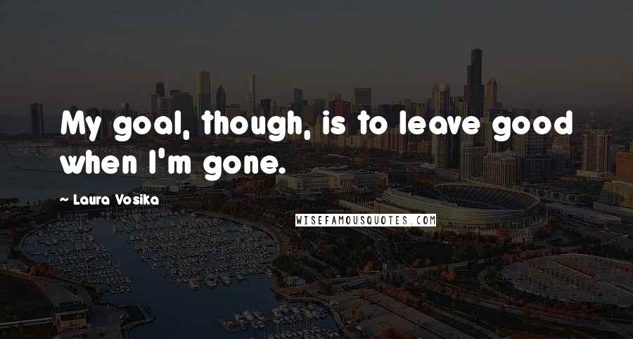 Laura Vosika Quotes: My goal, though, is to leave good when I'm gone.