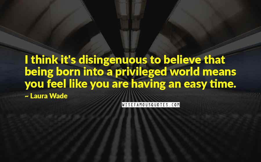 Laura Wade Quotes: I think it's disingenuous to believe that being born into a privileged world means you feel like you are having an easy time.