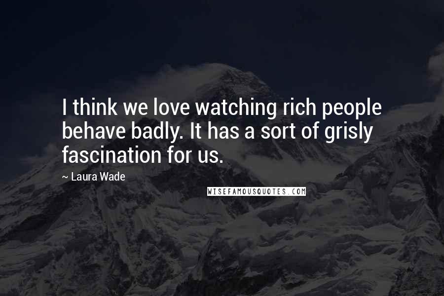 Laura Wade Quotes: I think we love watching rich people behave badly. It has a sort of grisly fascination for us.