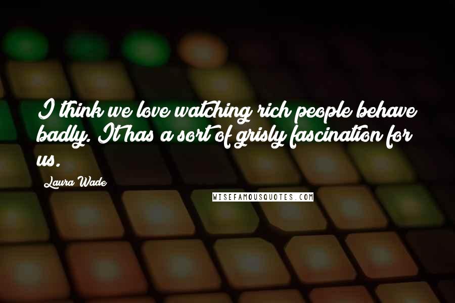 Laura Wade Quotes: I think we love watching rich people behave badly. It has a sort of grisly fascination for us.