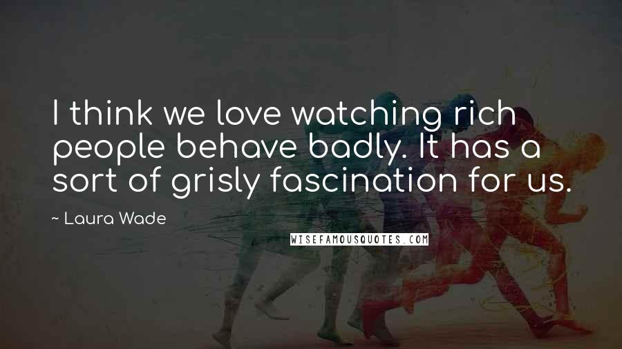 Laura Wade Quotes: I think we love watching rich people behave badly. It has a sort of grisly fascination for us.