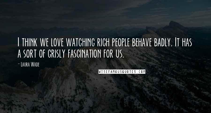 Laura Wade Quotes: I think we love watching rich people behave badly. It has a sort of grisly fascination for us.