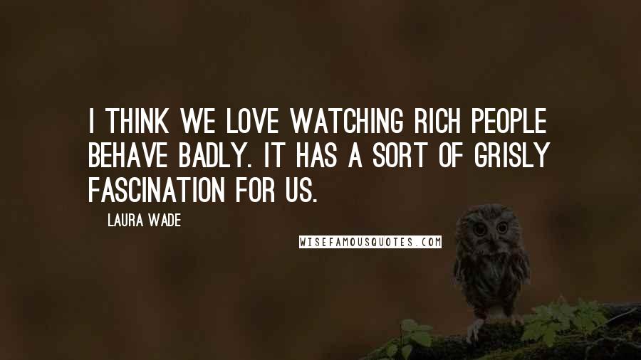 Laura Wade Quotes: I think we love watching rich people behave badly. It has a sort of grisly fascination for us.