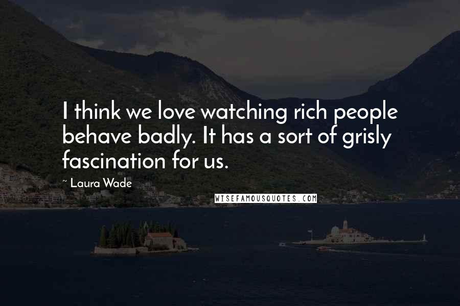 Laura Wade Quotes: I think we love watching rich people behave badly. It has a sort of grisly fascination for us.