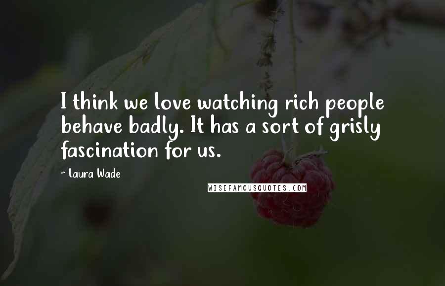 Laura Wade Quotes: I think we love watching rich people behave badly. It has a sort of grisly fascination for us.