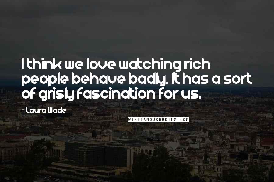 Laura Wade Quotes: I think we love watching rich people behave badly. It has a sort of grisly fascination for us.