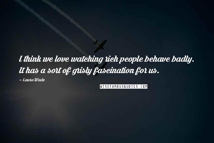 Laura Wade Quotes: I think we love watching rich people behave badly. It has a sort of grisly fascination for us.